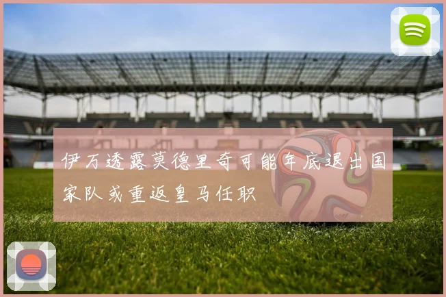 伊万透露莫德里奇可能年底退出国家队或重返皇马任职
